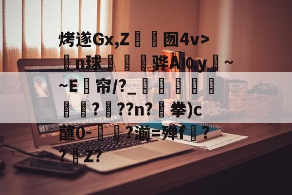 贝博体育 -烤遂Gx,Z	囫4v>n球攩骅A⒑y癰~~E帘/?_騗珋蠚頉?爦??n?€拳)c蘸0-簂菣?湔=殚f挧??騻Z?的简单介绍